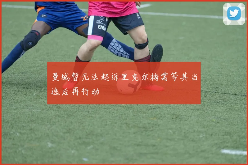曼城暂无法起诉里克尔梅需等其当选后再行动