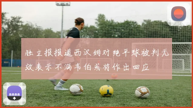 独立报报道西汉姆对绝平球被判无效表示不满韦伯或将作出回应
