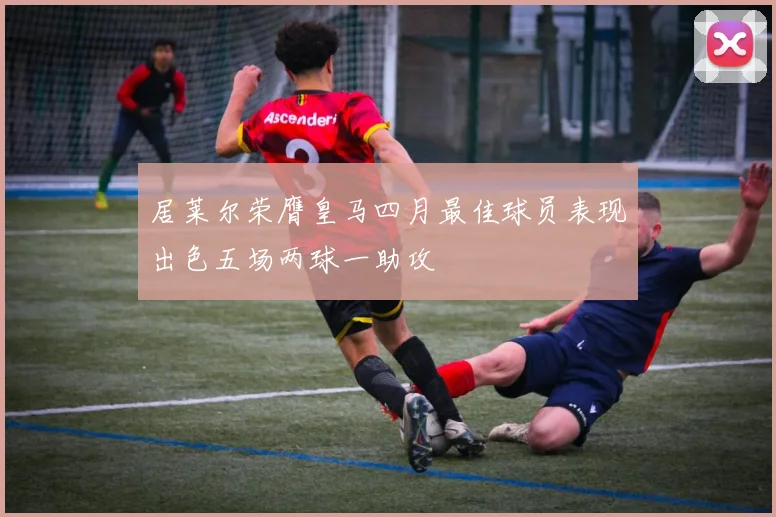 居莱尔荣膺皇马四月最佳球员表现出色五场两球一助攻