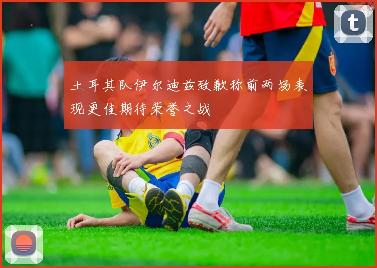 土耳其队伊尔迪兹致歉称前两场表现更佳期待荣誉之战