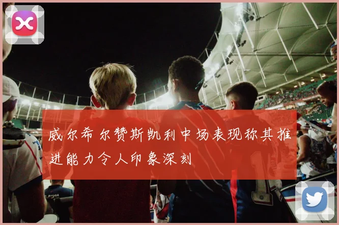威尔希尔赞斯凯利中场表现称其推进能力令人印象深刻