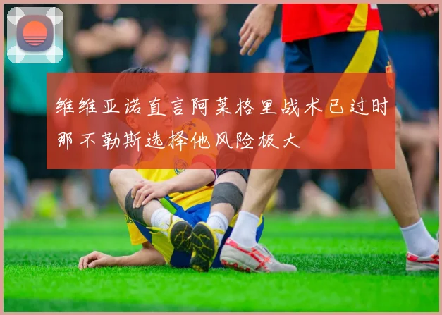 维维亚诺直言阿莱格里战术已过时那不勒斯选择他风险极大