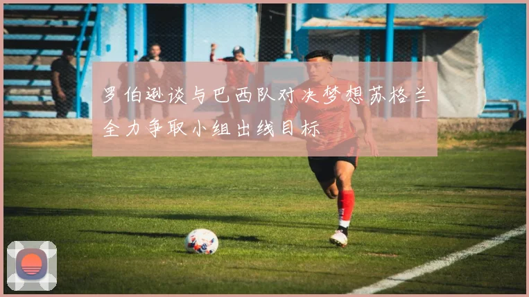 罗伯逊谈与巴西队对决梦想苏格兰全力争取小组出线目标