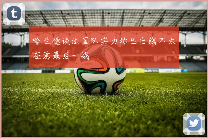 哈兰德谈法国队实力称已出线不太在意最后一战