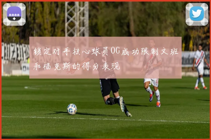 锁定对手核心球员OG成功限制文班和福克斯的得分表现