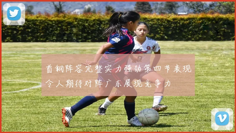首钢阵容完整实力强劲第四节表现令人期待对阵广东展现竞争力