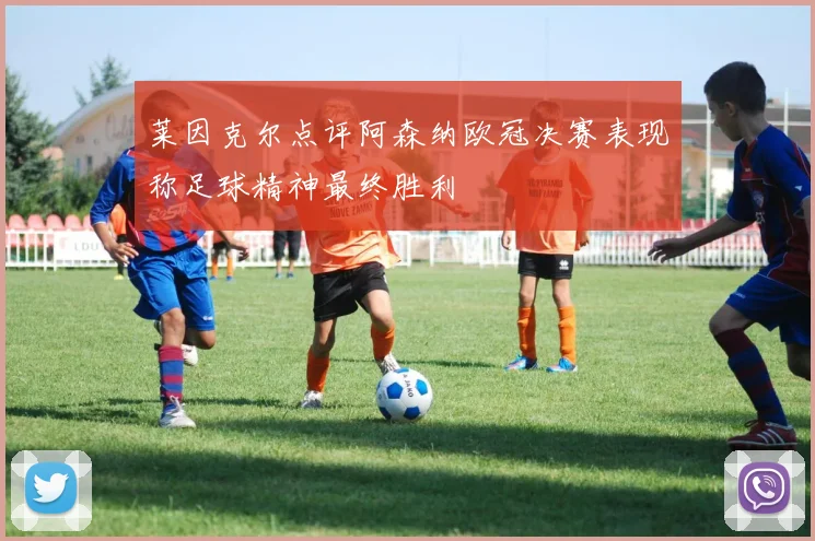 莱因克尔点评阿森纳欧冠决赛表现称足球精神最终胜利