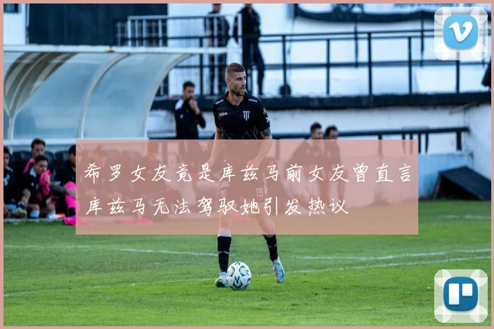 希罗女友竟是库兹马前女友曾直言库兹马无法驾驭她引发热议
