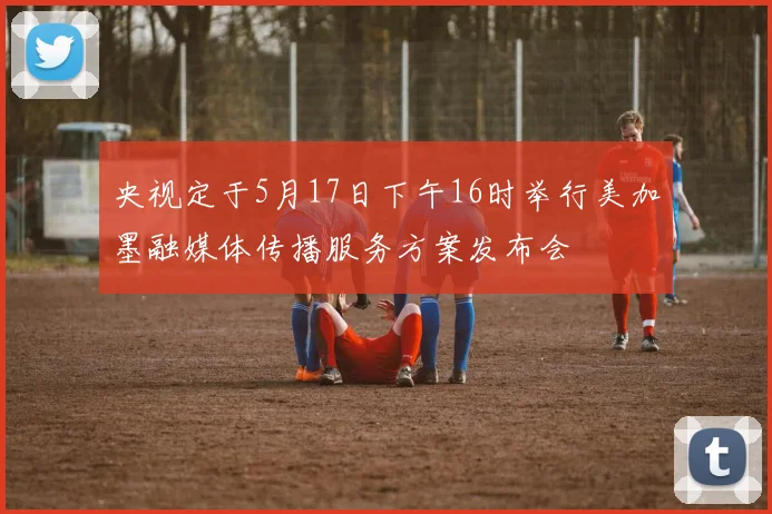 央视定于5月17日下午16时举行美加墨融媒体传播服务方案发布会